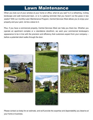 When you look out of your window at your home or office, what do you see? Is it a refreshing, inviting
landscape and well manicured lawn, or is it a glaring reminder that you haven’t cut the grass in two
weeks? With our monthly Lawn Maintenance Program, Central Services West allows you to enjoy your
property and your yard, not be a slave to it.
Plus, if you have a commercial property, Central Services West can help you there too. Whether you
operate an apartment complex or a standalone storefront, we want your commercial landscape’s
appearance to be in line with the precision and efficiency that customers expect from your company –
before a potential client walks through the door.
Please contact us today for an estimate, and we’ll provide the expertise and dependability you deserve at
your home or business.
Lawn Maintenance
 