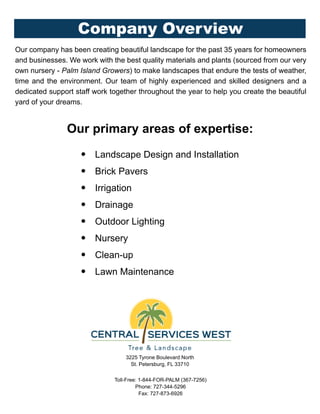 3225 Tyrone Boulevard North
St. Petersburg, FL 33710
Toll-Free: 1-844-FOR-PALM (367-7256)
Phone: 727-344-5296
Fax: 727-873-6926
Company Overview
Our company has been creating beautiful landscape for the past 35 years for homeowners
and businesses. We work with the best quality materials and plants (sourced from our very
own nursery - Palm Island Growers) to make landscapes that endure the tests of weather,
time and the environment. Our team of highly experienced and skilled designers and a
dedicated support staff work together throughout the year to help you create the beautiful
yard of your dreams.
Our primary areas of expertise:
• Landscape Design and Installation
• Brick Pavers
• Irrigation
• Drainage
• Outdoor Lighting
• Nursery
• Clean-up
• Lawn Maintenance
 