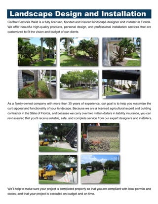 Central Services West is a fully licensed, bonded and insured landscape designer and installer in Florida.
We offer beautiful high-quality products, personal design, and professional installation services that are
customized to fit the vision and budget of our clients
As a family-owned company with more than 35 years of experience, our goal is to help you maximize the
curb appeal and functionality of your landscape. Because we are a licensed agricultural expert and building
contractor in the State of Florida, and because we carry over two million dollars in liability insurance, you can
rest assured that you’ll receive reliable, safe, and complete service from our expert designers and installers.
We’ll help to make sure your project is completed properly so that you are compliant with local permits and
codes, and that your project is executed on budget and on time.
Landscape Design and Installation
 