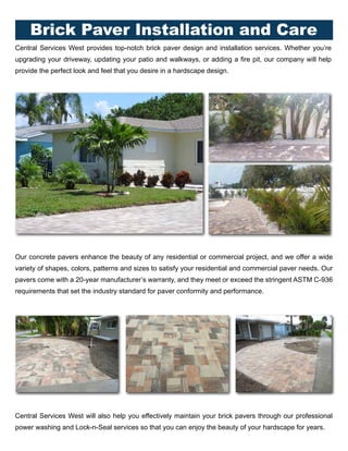 Central Services West provides top-notch brick paver design and installation services. Whether you’re
upgrading your driveway, updating your patio and walkways, or adding a fire pit, our company will help
provide the perfect look and feel that you desire in a hardscape design.
Our concrete pavers enhance the beauty of any residential or commercial project, and we offer a wide
variety of shapes, colors, patterns and sizes to satisfy your residential and commercial paver needs. Our
pavers come with a 20-year manufacturer’s warranty, and they meet or exceed the stringent ASTM C-936
requirements that set the industry standard for paver conformity and performance.
Central Services West will also help you effectively maintain your brick pavers through our professional
power washing and Lock-n-Seal services so that you can enjoy the beauty of your hardscape for years.
10Brick Paver Installation and Care
 