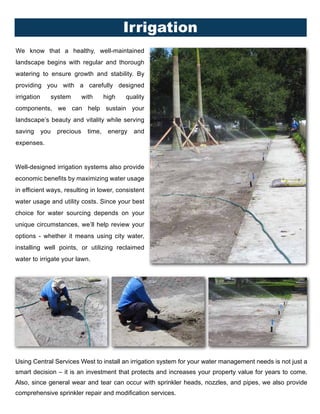 We know that a healthy, well-maintained
landscape begins with regular and thorough
watering to ensure growth and stability. By
providing you with a carefully designed
irrigation system with high quality
components, we can help sustain your
landscape’s beauty and vitality while serving
saving you precious time, energy and
expenses.
Using Central Services West to install an irrigation system for your water management needs is not just a
smart decision – it is an investment that protects and increases your property value for years to come.
Also, since general wear and tear can occur with sprinkler heads, nozzles, and pipes, we also provide
comprehensive sprinkler repair and modification services.
Well-designed irrigation systems also provide
economic benefits by maximizing water usage
in efficient ways, resulting in lower, consistent
water usage and utility costs. Since your best
choice for water sourcing depends on your
unique circumstances, we’ll help review your
options - whether it means using city water,
installing well points, or utilizing reclaimed
water to irrigate your lawn.
Irrigation
 