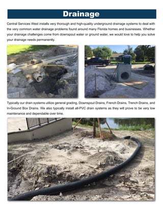 Central Services West installs very thorough and high-quality underground drainage systems to deal with
the very common water drainage problems found around many Florida homes and businesses. Whether
your drainage challenges come from downspout water or ground water, we would love to help you solve
your drainage needs permanently.
Drainage
Typically our drain systems utilize general grading, Downspout Drains, French Drains, Trench Drains, and
In-Ground Box Drains. We also typically install all-PVC drain systems as they will prove to be very low
maintenance and dependable over time.
 