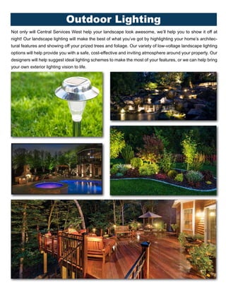 Outdoor Lighting
Not only will Central Services West help your landscape look awesome, we’ll help you to show it off at
night! Our landscape lighting will make the best of what you’ve got by highlighting your home’s architec-
tural features and showing off your prized trees and foliage. Our variety of low-voltage landscape lighting
options will help provide you with a safe, cost-effective and inviting atmosphere around your property. Our
designers will help suggest ideal lighting schemes to make the most of your features, or we can help bring
your own exterior lighting vision to life.
 