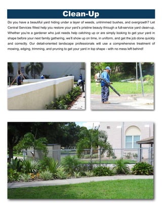 Do you have a beautiful yard hiding under a layer of weeds, untrimmed bushes, and overgrowth? Let
Central Services West help you restore your yard’s pristine beauty through a full-service yard clean-up.
Whether you’re a gardener who just needs help catching up or are simply looking to get your yard in
shape before your next family gathering, we’ll show up on time, in uniform, and get the job done quickly
and correctly. Our detail-oriented landscape professionals will use a comprehensive treatment of
mowing, edging, trimming, and pruning to get your yard in top shape - with no mess left behind!
Clean-Up
 