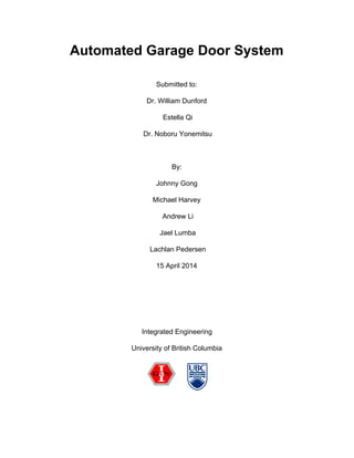 Automated Garage Door System 
 
Submitted to:  
Dr. William Dunford 
 Estella Qi 
 Dr. Noboru Yonemitsu  
 
By:  
Johnny Gong 
Michael Harvey 
 Andrew Li 
 Jael Lumba 
 Lachlan Pedersen 
15 April 2014 
 
 
 
Integrated Engineering 
University of British Columbia 
 
 
 