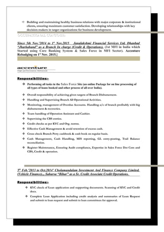  Building and maintaining healthy business relations with major corporate & institutional
clients, ensuring maximum customer satisfaction. Developing relationships with key
decision-makers in target organizations for business development.
OCCUPATIONAL CONTOUR:OCCUPATIONAL CONTOUR:
Since 5th Nov.’2014 to 1st
Nov.2015 Janalakshmi Financial Services Ltd. Dhanbad
“Jharkahand” as a Branch In charge (Credit & Operations). (1st MFI in India which
Started using Core Banking System & Sales Force in MFI Sector). Accenture
Rebadging on 1st
Nov. 2015.}
Responsibilities:-
 Performing all tasks in the Sales Force Site (an online Package for on line processing of
all types of loans booked and other process of all over India).
 Overall responsibility of achieving given targets of Branch Disbursement.
 Handling and Supervising Branch All Operational Activities.
 Monitoring, management of Overdue Accounts. Handling a/c of branch profitably with big
disbursement & recoveries.
 Team handling of Operation Assistant and Cashier.
 Supervising the CBS entries.
 Credit checks as per KYC and Org. norms.
 Effective Cash Management & avoid retention of excess cash.
 Cross check Branch Petty cashbook & cash book on regular basis.
 Cash Management, Cash Handling, MIS reporting, GL entry-posting, Trail Balance
reconciliation.
 Register Maintenance, Ensuring Audit compliance, Expertise in Sales Force Dot Com and
CBS, Credit & operation.
5th
Feb.’2013 to Oct.2014’ Cholamandalam Investment And Finance Company Limited.
(Vehicle Finance).,, Saharsa “Bihar” as a Sr. Credit Associate Credit Operations.
Responsibilities:-
 KYC check of Loan application and supporting documents. Scanning of KYC and Credit
docs.
 Complete Loan Application including credit analysis and summaries of Loan Request
and submit to loan request and submit to loan committees for approval.
 