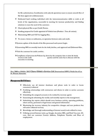 for file authorization, Coordination with sales & operations team to ensure smooth flow of
file from approval to disbursement.
 Dedicated hard working individual with the intercommunication skills to work at all
levels of the organization, successful in meeting for increase productivity and finding
solutions to meet the need of the customer.
 Check physical files as per Credit Norms.
 Sending proposal for Credit appraisal of Vehicle loan (Product : Tata all variant)
 Maintaining MIS and TAT for logging files.
 To create a better co-ordination, co-operation between sales and credit.
Systems update of the details of the files processed and system Login.
Generating MIS on monthly basis for the hold, decline, and approved and Disbursed files.
Visit the customer for credit comfort..
Compliance of processes & Policies lay down by the company time to time & timely
reverts to the audit queries and the same has to discuss with the
executive in meeting.
Nov.’2008 to 15thOct ’2012’ Cleave Global e-Services Ltd (International BPO ) Noida Sec-63 as
Sr. Process Associate.
Responsibilities:-
 Effectively use all internet databases and phone tools in order to locate
customers/collateral
 Fortifying relationships with contractors and clients in order to service accounts
effectively.
 Scheduling the assigned accounts to be worked by recovery agents
 Generating & submitting the weekly and monthly reports to the management.
 Submitting the reports which should cover business activity, operating problems,
client activity, personnel or legal issues and general information
 Monitoring the recovery industry for competitive changes and new products that
will assist collateral recovery
 Knowledge and thorough understanding of internet search tools utilized to trace.
 Utilising several Internet tools e.g. Google, Accurint, CBC, and Peek You.com. 411.
com. find out customer Current Address, Telephone Number and Place of
employment.
 