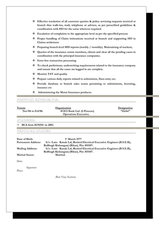  Effective resolution of all customer queries & policy servicing requests received at
branch thru walk-ins, mail, telephone or advisor, as per prescribed guidelines &
coordination with HO for the same wherever required.
 Escalation of complaints to the appropriate level as per the specified process
 Proper handling of Claim intimations received at branch and supporting HO in
Claims settlement.
 Preparing branch level MIS reports (weekly / monthly). Maintaining of trackers,
 Queries of the insurance centre members, clients and clear all the pending cases in
coordination with the principal insurance companies.
 Error free transaction processing
 To check preliminary underwriting requirements related to the insurance company
and ensure that all the cases are logged in are complete.
 Monitor TAT and quality
 Prepare various daily reports related to submission, Data entry etc.
 Provide database to branch sales teams pertaining to submissions, licensing,
issuance etc
 Administering the Motar Insurance products.
PREVIOUS EXPERIENCE:-PREVIOUS EXPERIENCE:-
Tenure Organization Designation
Nov’04 to Feb’06 ICICI Bank Ltd. (I-Process) “Delhi”
Operations Executive.
ACADEMIAACADEMIA
 BCA from IGNOU in 2003.
PERSONAL DOSSIERPERSONAL DOSSIER
Date of Birth: 1st
March 1977
Permanent Address: S/o -Late- Kanak Lal, Retired Electrical Executive Engineer (B.S.E.B),
Rollbagh Kishanganj (Bihar), Pin: 855107.
Mailing Address: S/o -Late- Kanak Lal, Retired Electrical Executive Engineer (B.S.E.B),
Rollbagh Kishanganj (Bihar), Pin: 855107.
Marital Status: Married.
Date:
Signature
Place:
(Ran Vijay Kumar)
 