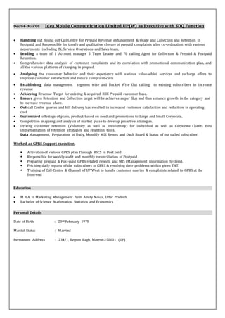 Dec’04- Mar’08 Idea Mobile Communication Limited UP(W) as Executive with SDQ Function
 Handling out Bound out Call Centre for Prepaid Revenue enhancement & Usage and Collection and Retention in
Postpaid and Responsible for timely and qualitative closure of prepaid complaints after co-ordination with various
departments including IN, Service Operations and Sales team.
 Leading a team of 1 Account manager 5 Team Leader and 70 calling Agent for Collection & Prepaid & Postpaid
Retention.
 Comprehensive data analysis of customer complaints and its correlation with promotional communication plan, and
all the various platform of charging in prepaid.
 Analysing the consumer behavior and their experience with various value-added services and recharge offers to
improve customer satisfaction and reduce complaint-calls.
 Establishing data management segment wise and Bucket Wise Out calling to existing subscribers to increase
revenue
 Achieving Revenue Target for existing & acquired REC Prepaid customer base.
 Ensure given Retention and Collection target will be achieves as per SLA and thus enhance growth in the category and
to increase revenue share.
 Out call Centre queries and bill delivery has resulted in increased customer satisfaction and reduction in operating
cost.
 Customized offerings of plans, product based on need and promotions to Large and Small Corporate.
 Competition mapping and analysis of market pulse to develop proactive strategies.
 Driving customer retention (Voluntary as well as Involuntary) for individual as well as Corporate Clients thru
implementation of retention strategies and retention tools.
Data Management, Preparation of Daily, Monthly MIS Report and Dash Board & Status of out called subscriber.
Worked as GPRS Support executive.
 Activation of various GPRS plan Through BSCS in Post paid
 Responsible for weekly audit and monthly reconciliation of Postpaid.
 Preparing prepaid & Post-paid GPRS related reports and MIS (Management Information System).
 Fetching daily reports of the subscribers of GPRS & resolving their problems within given TAT.
 Training of Call-Centre & Channel of UP West to handle customer queries & complaints related to GPRS at the
front-end
Education
 M.B.A. in Marketing Management from Amity Noida, Uttar Pradesh.
 Bachelor of Science Mathmatics, Statistics and Economics
Personal Details
Date of Birth : 23rd February 1978
Marital Status : Married
Permanent Address : 234/1, Begum Bagh, Meerut-250001 (UP)
 