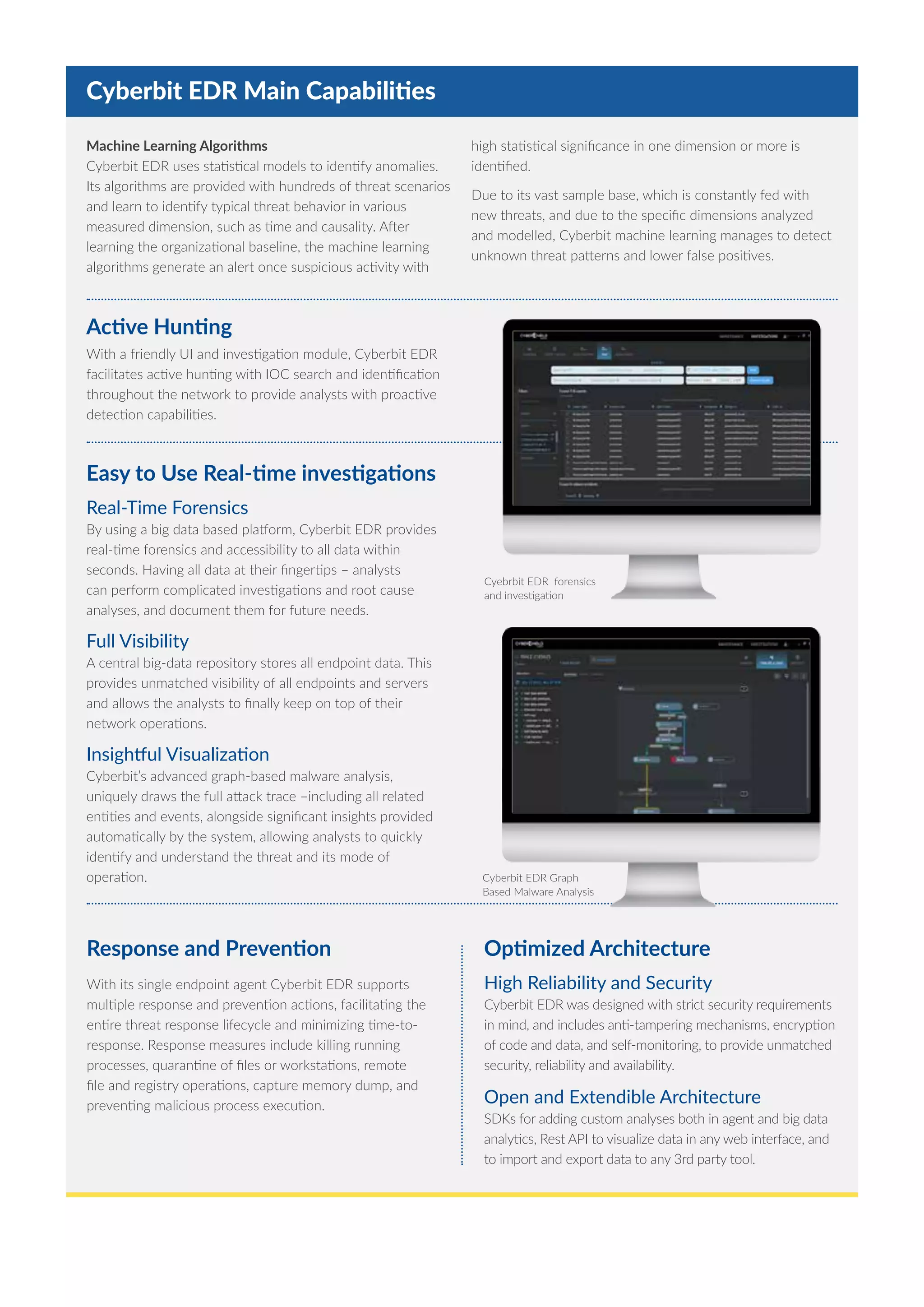 Cyberbit EDR Main Capabilities
Easy to Use Real-time investigations
Real-Time Forensics
By using a big data based platform, Cyberbit EDR provides
real-time forensics and accessibility to all data within
seconds. Having all data at their fingertips – analysts
can perform complicated investigations and root cause
analyses, and document them for future needs.
Full Visibility
A central big-data repository stores all endpoint data. This
provides unmatched visibility of all endpoints and servers
and allows the analysts to finally keep on top of their
network operations.
Insightful Visualization
Cyberbit’s advanced graph-based malware analysis,
uniquely draws the full attack trace –including all related
entities and events, alongside significant insights provided
automatically by the system, allowing analysts to quickly
identify and understand the threat and its mode of
operation.
Active Hunting
With a friendly UI and investigation module, Cyberbit EDR
facilitates active hunting with IOC search and identification
throughout the network to provide analysts with proactive
detection capabilities.
Cyebrbit EDR forensics
and investigation
Cyberbit EDR Graph
Based Malware Analysis
Machine Learning Algorithms
Cyberbit EDR uses statistical models to identify anomalies.
Its algorithms are provided with hundreds of threat scenarios
and learn to identify typical threat behavior in various
measured dimension, such as time and causality. After
learning the organizational baseline, the machine learning
algorithms generate an alert once suspicious activity with
high statistical significance in one dimension or more is
identified.
Due to its vast sample base, which is constantly fed with
new threats, and due to the specific dimensions analyzed
and modelled, Cyberbit machine learning manages to detect
unknown threat patterns and lower false positives.
Response and Prevention
With its single endpoint agent Cyberbit EDR supports
multiple response and prevention actions, facilitating the
entire threat response lifecycle and minimizing time-to-
response. Response measures include killing running
processes, quarantine of files or workstations, remote
file and registry operations, capture memory dump, and
preventing malicious process execution.
Optimized Architecture
High Reliability and Security
Cyberbit EDR was designed with strict security requirements
in mind, and includes anti-tampering mechanisms, encryption
of code and data, and self-monitoring, to provide unmatched
security, reliability and availability.
Open and Extendible Architecture
SDKs for adding custom analyses both in agent and big data
analytics, Rest API to visualize data in any web interface, and
to import and export data to any 3rd party tool.
 