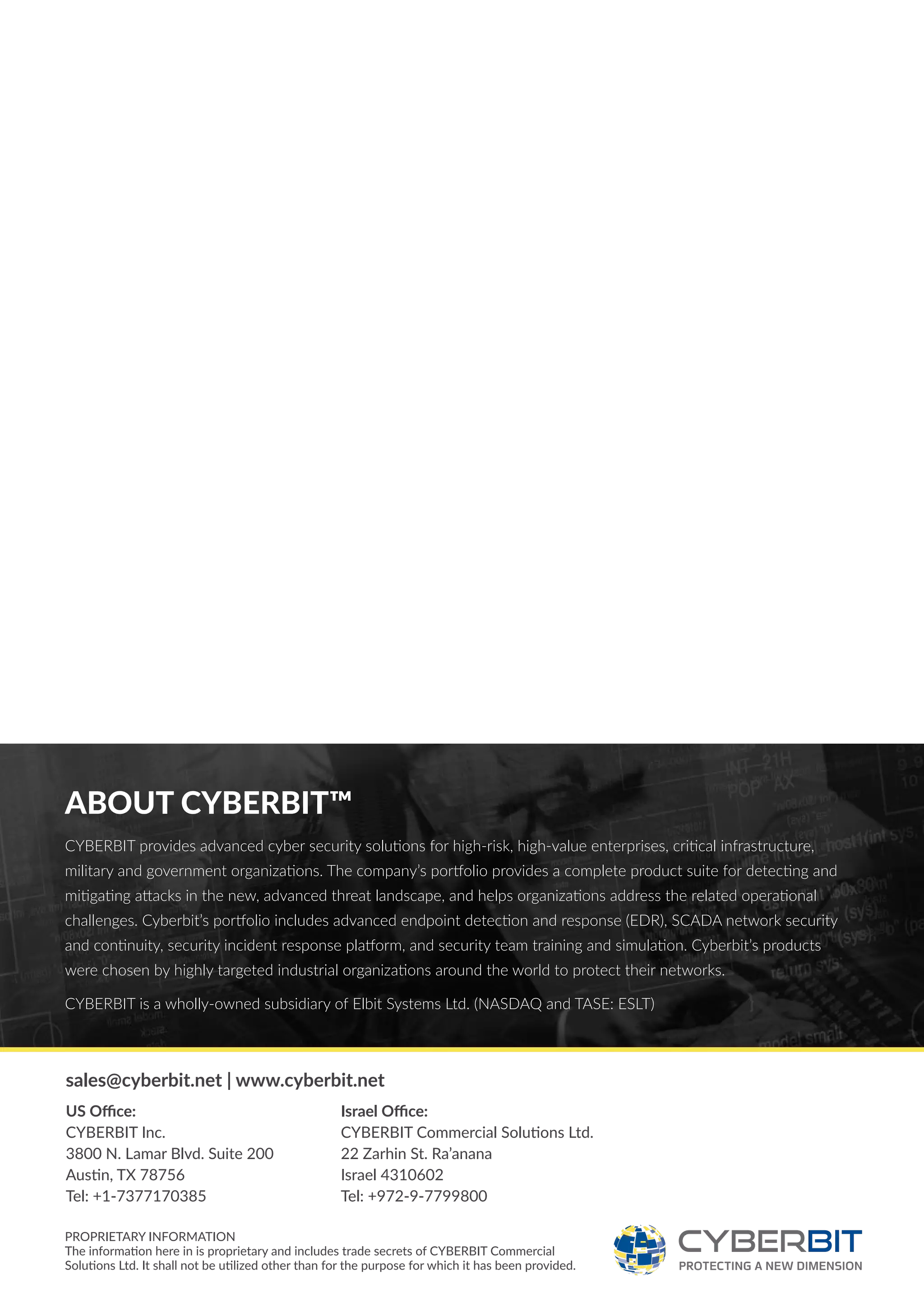 ABOUT CYBERBIT™
CYBERBIT provides advanced cyber security solutions for high-risk, high-value enterprises, critical infrastructure,
military and government organizations. The company’s portfolio provides a complete product suite for detecting and
mitigating attacks in the new, advanced threat landscape, and helps organizations address the related operational
challenges. Cyberbit’s portfolio includes advanced endpoint detection and response (EDR), SCADA network security
and continuity, security incident response platform, and security team training and simulation. Cyberbit’s products
were chosen by highly targeted industrial organizations around the world to protect their networks.
CYBERBIT is a wholly-owned subsidiary of Elbit Systems Ltd. (NASDAQ and TASE: ESLT)
PROPRIETARY INFORMATION
The information here in is proprietary and includes trade secrets of CYBERBIT Commercial
Solutions Ltd. It shall not be utilized other than for the purpose for which it has been provided.
sales@cyberbit.net | www.cyberbit.net
US Office:
CYBERBIT Inc.
3800 N. Lamar Blvd. Suite 200
Austin, TX 78756
Tel: +1-7377170385
Israel Office:
CYBERBIT Commercial Solutions Ltd.
22 Zarhin St. Ra’anana
Israel 4310602
Tel: +972-9-7799800
 