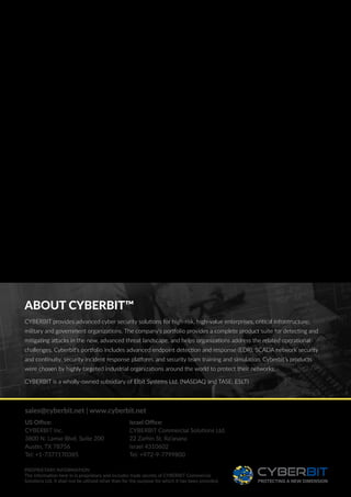 ABOUT CYBERBIT™
CYBERBIT provides advanced cyber security solutions for high-risk, high-value enterprises, critical infrastructure,
military and government organizations. The company’s portfolio provides a complete product suite for detecting and
mitigating attacks in the new, advanced threat landscape, and helps organizations address the related operational
challenges. Cyberbit’s portfolio includes advanced endpoint detection and response (EDR), SCADA network security
and continuity, security incident response platform, and security team training and simulation. Cyberbit’s products
were chosen by highly targeted industrial organizations around the world to protect their networks.
CYBERBIT is a wholly-owned subsidiary of Elbit Systems Ltd. (NASDAQ and TASE: ESLT)
PROPRIETARY INFORMATION
The information here in is proprietary and includes trade secrets of CYBERBIT Commercial
Solutions Ltd. It shall not be utilized other than for the purpose for which it has been provided.
sales@cyberbit.net | www.cyberbit.net
US Office:
CYBERBIT Inc.
3800 N. Lamar Blvd. Suite 200
Austin, TX 78756
Tel: +1-7377170385
Israel Office:
CYBERBIT Commercial Solutions Ltd.
22 Zarhin St. Ra’anana
Israel 4310602
Tel: +972-9-7799800
 