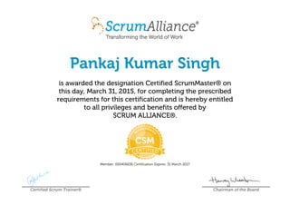 Pankaj Kumar Singh
is awarded the designation Certified ScrumMaster® on
this day, March 31, 2015, for completing the prescribed
requirements for this certification and is hereby entitled
to all privileges and benefits offered by
SCRUM ALLIANCE®.
Member: 000406636 Certification Expires: 31 March 2017
Certified Scrum Trainer® Chairman of the Board
 