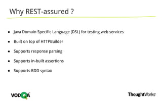 Why REST-assured ?
● Java Domain Specific Language (DSL) for testing web services
● Built on top of HTTPBuilder
● Supports response parsing
● Supports in-built assertions
● Supports BDD syntax
 