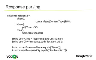 Response parsing
Response response =
given().
contentType(ContentType.JSON).
when().
get("/users/5").
then().
extract().response();
String userName = response.path("userName");
String userCity = response.path("location.city");
Assert.assertTrue(userName.equals("Steve"));
Assert.assertTrue(userCity.equals("San Francisco"));
 