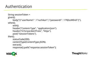 Authentication
String sessionToken =
given().
body("{"userName" : "ruchikar","password" : "P@ssW0rd"}").
when().
with().
header("Content-Type", "application/json").
header("X-Forwarded-Proto", "https").
post("/sessionTokens").
then().
statusCode(200).
contentType(ContentType.JSON).
extract().
response().path("response.sessionToken");
 