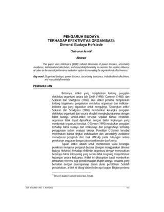 PENGARUH BUDAYA
                        TERHADAP EFEKTIVITAS ORGANISASI:
                             Dimensi Budaya Hofstede
                                                    Chairuman Armia*)

                                                          Abstract

                   This paper uses Hofstede’s (1980) cultural dimension of power distance, uncertainty
        avoidance, individualism/collectivism, and masculinity/femininity to examine the relative influence
        of culure on the uses of performance evaluation system in measuring the organizational effectiveness

        Key word :Organisasi budaya, power distance, uncertainty avoidance, individualism/collectivism,
                 and masculinity/femininity

        PENDAHULUAN

                                       Beberapa artikel yang menjelaskan tentang pengujian
                             efektivitas organisasi antara lain Smith (1998); Cameron (1980); dan
                             Sekaran dan Snodgrass (1986). Dua artikel pertama menjelaskan
                             tentang bagaimana pengukuran efektivitas organisasi dan indikator-
                             indikator apa yang digunakan untuk mengujinya. Sedangkan artikel
                             Sekaran dan Snodgrass (1986) memberikan kerangka pengujian
                             efektivitas organisasi dan secara eksplisit menghubungkannya dengan
                             faktor budaya. Artikel-artikel tersebut sepakat bahwa efektivitas
                             organisasi tidak dapat dipisahkan dengan faktor lingkungan yang
                             membentuk organisasi tersebut. O’Connor (1995) melakukan pengujian
                             terhadap faktor budaya dan nonbudaya dan pengaruhnya terhadap
                             penggunaan sistem evaluasi kinerja. Penelitian O’Connor tersebut
                             menemukan bahwa tingkat individualism dan uncertainty avoidance
                             memoderasi pengaruh dari task difficulty pada hubungan antara
                             penekanan anggaran dengan job related tension dan kinerja.
                                       Tujuan artikel adalah untuk memberikan suatu kerangka
                             pemikiran mengenai pengaruh budaya (dengan menggunakan dimensi
                             budaya Hofstede) terhadap efektivitas organisasi dengan memasukkan
                             beberapa faktor intervening yang secara tidak langsung menjembatani
                             hubungan antara keduanya. Artikel ini diharapkan dapat memberikan
                             tambahan referensi bagi peneliti maupun disiplin lainnya, terutama yang
                             berkaitan dengan penerapannya dalam dunia pendidikan. Setelah
                             pendahuluan, artikel ini dibagi dalam beberapa bagian. Bagian pertama

                             *)
                                  Dosen Fakultas Ekonomi Universitas Trisakti



JAAI VOLUME 6 NO. 1, JUNI 2002                                                                          103
 