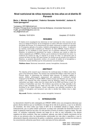 “Ciencia y Tecnología”, Año 10, Nº 4, 2014, 41-53
ISSN: 1810 – 6781(impresa)
ISSN: 2306 – 2002(digital)
Nivel nutricional de niños menores de tres años en el distrito El
Porvenir
María J. Méndez Evangelista1
, Federico Gonzales Veintimilla2
, Jackson R.
Terán Iparraguirre3
1mariajesus_02512@hotmail.com
2Profesor Principal de la Facultad de Ciencias Biológicas, Universidad Nacional de
Trujillo; gonzalesf25@yahoo.com.mx
3jrti_80@hotmail.com
Recibido: 10-07-2014 Aceptado: 27-10-2014
RESUMEN
El objetivo de la investigación fue determinar el nivel nutricional de niños menores de tres
años en el distrito El Porvenir. En la investigación se evaluó a 89 niños menores de tres años
del distrito del Porvenir. En la determinación del estado nutricional se empleó una entrevista
de 10 preguntas aplicada a los padres, medición antropogénica de los niños y la aplicación
de métodos nutricionales empleados por Ministerio de Salud (MINSA), Federico Gómez y
Waterlow. En los resultados se pudo apreciar que al evaluarlos utilizando los criterios de
Waterlow, la incidencia de desnutrición fue mayor; a diferencia que cuando se utiliza los
criterios empleados por el MINSA y Gómez, que la incidencia de desnutrición fue menor. La
incidencia fue anemia fue alta, en especial en el grupo de niñas. La adecuación para el
consumo de hierro fue bajo: 42% para el grupo. Se concluye que de acuerdo a los criterios de
Watertow, se presentó desnutrición crónica y de acuerdo al análisis de la hemoglobina y
hematocrito se pudo identificar que los niños presentan una anemia ligera.
Palabras claves: Nutricional, desnutrición, anemia, hemoglobina, hematocrito.
ABSTRACT
The objective of the research was to determine the nutritional status of children under three
years in the El Porvenir district. The research was evaluated 89 children under three years of
Porvenir district. In determining the nutritional status interview 10 questions applied to
parents, children anthropogenic measurement and application of nutritional methods
employed by the Ministry of Health (MOH), Federico Gomez and Waterlow was used. In the
results it was observed that when evaluated using the Waterlow criteria, the incidence of
malnutrition was higher; unlike when the criteria used by the MOH and Gómez is used, the
incidence of malnutrition was lower. The incidence was anemia was high, especially in the
group of girls. Suitability for iron intake was low: 42% for the group. We conclude that
according to the criteria Watertow, chronic malnutrition was presented according to the
analysis of hemoglobin and hematocrit were able to identify that children show a slight
anemia.
Key words: Nutrition, malnutrition, anemia, hemoglobin, hematocrit.
I. INTRODUCCIÓN
La desnutrición infantil ha sido catalogada por UNICEF (2006) como una emergencia silenciosa que
genera efectos dañinos que se manifiestan a lo largo de la vida de la persona, y que no se detectan
de inmediato. Así mimo indica que hasta el 50% de la mortalidad infantil se origina, directa o
indirectamente, por un pobre estado nutricional. La etapa más vulnerable del desarrollo humano es
desde la gestación hasta los tres años. En este periodo se forma el cerebro y órganos vitales. Por esta
razón, un individuo malnutrido durante esa etapa de su vida es más vulnerable a los efectos
negativos de dicha condición. Hay que considerar, además, que dado el rápido crecimiento de los
niños en sus primeros años, los requerimientos nutricionales son más altos y específicos, y que la
alimentación depende enteramente de padres o cuidadores, quienes pueden no tener los recursos y/o
los conocimientos suficientes para llevar a cabo esta tarea de forma adecuada.
 