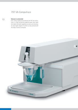 797 VA Computrace


10   Manual or automated
     Even without additional accessories the 797 VA Compu-
     trace is a fully functioning analytical system that meets
     the highest demands regarding accuracy and sensitivity.
     An even higher degree of comfort can be achieved with
     the help of various accessories.
 