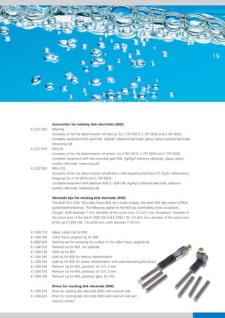 19




             Accessories for rotating disk electrodes (RDE)
6.5327.000   MVA-Hg
             Accessory kit for the determination of mercury, for 2.797.0010, 2.797.0020 and 2.797.0030.
             Complete equipment with gold RDE, Ag/AgCl reference electrode, glassy carbon auxiliary electrode,
             measuring cell.
6.5327.010   MVA-As
             Accessory kit for the determination of arsenic, for 2.797.0010, 2.797.0020 and 2.797.0030.
             Complete equipment with side-mounted gold RDE, Ag/AgCl reference electrode, glassy carbon
             auxiliary electrode, measuring cell.
6.5327.020   MVA-CVS
             Accessory kit for the determination of additives in electroplating baths by CVS (Cyclic Voltammetric
             Stripping) for 2.797.0010 and 2.797.0020.
             Complete equipment with platinum RDE 6.1204.190, Ag/AgCl reference electrode, platinum
             auxiliary electrode, measuring cell.

             Electrode tips for rotating disk electrode (RDE)
             The shaft of 6.1204.190 «Ultra Trace» RDE tip is made of glass, the other RDE tips consist of PEEK
             (polyetheretherketone). The following applies to the RDE tips listed below (note exceptions,
             though): shaft diameter 7 mm, diameter of the active zone: 2.0 ±0.1 mm. Exceptions: Diameter of
             the active zone of the tips 6.1204.150 and 6.1204.170: 3.0 ±0.1 mm; diameter of the active zone
             of the tip 6.1204.190: 1.0 ±0.02 mm, shaft diameter 7.75 mm.

6.1204.110   Glassy carbon tip for RDE
6.1204.180   «Ultra Trace» graphite tip for RDE
6.2802.020   Polishing set for renewing the surface of the «Ultra Trace» graphite tip
6.1204.120   Platinum tip for RDE, not polished
6.1204.130   Silver tip for RDE
6.1204.140   Gold tip for RDE for mercury determination
6.1204.150   Gold tip for RDE for arsenic determination with side-mounted gold surface
6.1204.160   Platinum tip for RDE, polished, for CVS, 2 mm
6.1204.170   Platinum tip for RDE, polished, for CVS, 3 mm
6.1204.190   Platinum tip for RDE, polished, glass, for CVS

             Drives for rotating disk electrode (RDE)
6.1204.210   Drive for rotating disk electrode (RDE) with titanium axle
6.1204.220   Drive for rotating disk electrode (RDE) with titanium axle and
             mercury contact
 