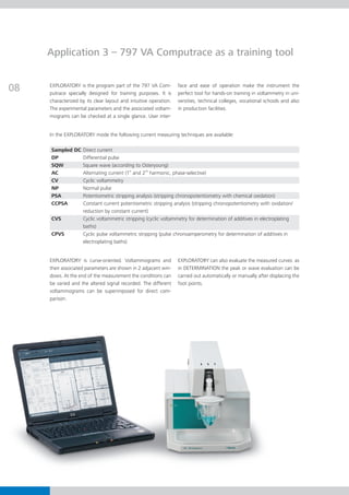 Application 3 – 797 VA Computrace as a training tool


08   EXPLORATORY is the program part of the 797 VA Com-
     putrace specially designed for training purposes. It is
                                                                  face and ease of operation make the instrument the
                                                                  perfect tool for hands-on training in voltammetry in uni-
     characterized by its clear layout and intuitive operation.   versities, technical colleges, vocational schools and also
     The experimental parameters and the associated voltam-       in production facilities.
     mograms can be checked at a single glance. User inter-


     In the EXPLORATORY mode the following current measuring techniques are available:

     Sampled DC Direct current
     DP         Differential pulse
     SQW        Square wave (according to Osteryoung)
     AC         Alternating current (1st and 2nd harmonic, phase-selective)
     CV         Cyclic voltammetry
     NP         Normal pulse
     PSA        Potentiometric stripping analysis (stripping chronopotentiometry with chemical oxidation)
     CCPSA      Constant current potentiometric stripping analysis (stripping chronopotentiometry with oxidation/
                reduction by constant current)
     CVS        Cyclic voltammetric stripping (cyclic voltammetry for determination of additives in electroplating
                baths)
     CPVS       Cyclic pulse voltammetric stripping (pulse chronoamperometry for determination of additives in
                electroplating baths)


     EXPLORATORY is curve-oriented. Voltammograms and             EXPLORATORY can also evaluate the measured curves: as
     their associated parameters are shown in 2 adjacent win-     in DETERMINATION the peak or wave evaluation can be
     dows. At the end of the measurement the conditions can       carried out automatically or manually after displacing the
     be varied and the altered signal recorded. The different     foot points.
     voltammograms can be superimposed for direct com-
     parison.
 
