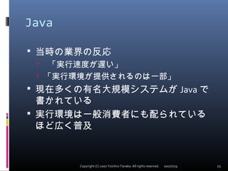 Java
 当時の業界の反応
 「実行速度が遅い」
 「実行環境が提供されるのは一部」
 現在多くの有名大規模システムが Java で
書かれている
 実行環境は一般消費者にも配られている
ほど広く普及
2007/7/19 23Cop...