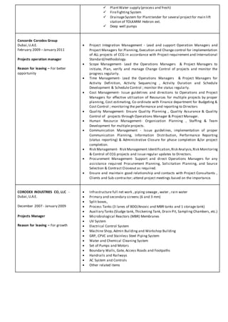  PlantWater supply (process and fresh)
 FireFighting System
 DrainageSystem for Planttender for several projectfor main lift
station of TOLKARM Hebron ext.
 Deep well pumps
Concorde Corodex Group
Dubai,U.A.E.
February 2009 – January 2011
Projects operation manager
Reason for leaving – For better
opportunity
 Project Integration Management - Lead and support Operation Managers and
Project Managers for Planning, Execution and Change control for implementation
of ALL projects of CCG in accordance with Project requirement and International
Standard/methodology.
 Scope Management- Lead the Operations Managers & Project Managers to
initiate, Plan, verify and manage Change Control of projects and monitor the
progress regularly.
 Time Management- Lead the Operations Managers & Project Managers for
Activity Definition, Activity Sequencing , Activity Duration and Schedule
Development & Schedule Control ; monitor the status regularly.
 Cost Management- Issue guidelines and directions to Operations and Project
Managers for effective utilization of Resources for multiple projects by proper
planning, Cost estimating, Co-ordinate with Finance department for Budgeting &
Cost Control ; monitoring the performance and reporting to Directors
 Quality Management- Ensure Quality Planning , Quality Assurance & Quality
Control of projects through Operations Manager & Project Manager.
 Human Resource Management- Organization Planning , Staffing & Team
Development for multiple projects.
 Communication Management - Issue guidelines, implementation of proper
Communication Planning, Information Distribution, Performance Reporting
(status reporting) & Administrative Closure for phase completion &/or project
completion.
 Risk Management- Risk Management Identification,Risk Analysis,Risk Monitoring
& Control of CCG projects and issue regular updates to Directors.
 Procurement Management- Support and direct Operations Managers for any
assistance required Procurement Planning, Solicitation Planning, and Source
Selection & Contract Closeout as required.
 Ensure and maintain good relationship and contacts with Project Consultants ,
Clients and Sub-contractor; attend project meetings based on the importance.
CORODEX INDUSTRIES CO, LLC -
Dubai,U.A.E.
December 2007 - January 2009
Projects Manager
Reason for leaving – For growth
 Infrastructure full net work , piping sewage , water , rain water
 Primary and secondary screens (6 and 3 mm)
 Split boxes,
 Process Tanks (3 lanes of BDO/Anoxic and MBR tanks and 1 storage tank)
 Auxiliary Tanks (Sludge tank, Thickening Tank, Drain Pit, Sampling Chambers, etc.)
 Microbiological Reactors (MBR) Membranes
 UV System
 Electrical Control System
 Machine Shop, Admin Building and Workshop Building
 GRP, CPVC and Stainless Steel Piping System
 Water and Chemical Cleaning System
 Set of Pumps and Motors
 Boundary Walls, Gate, Access Roads and Footpaths
 Handrails and Railways
 AC System and Controls
 Other related items
 