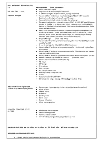 GULF SPECIALIZED WATER SERVICES
KSA
Dec. 1991- Dec. 1, 2007
Executive manager
Site infrastructure Eng 89 to 91
Arabian co for international projects
R, ZALOOM CONSTUNCE OFFICE
86 TO 89
Executive AGM (from 2001 to 2007)
 Yearly Plans and Targets
 Organization of Manpower (270 personnel)
 O & M Tendering for Water Treatment, Sewage Treatment
 Associated from Tendering to Installation Stage of 25500 m3/d Seawater
Desalination,directly involved as ProjectManager.
 Responsibilities includebutnot limited to the following:
 Sea water intake system, automatic screens , MMF, UF, HPP (18T weight) Booster
pumps, ER, 555 PV, 3330 Membranes, 200 (T) steel structure, TravelingBands,
Penstocks, Overhead LiftingEquipment, Chlorination distribution system, Sludge
and screen wash pumps.
 Fabrication and erection of complete system utilizingthefollowingfree-issue
materials:Dual Media Filters,Air Scour Blowers, Acoustic Enclosures,Coarse
Strainers,Water Pumps, Neutralization Pumps,Air Compressors (w/ motors,
receivers, After coolers and dryers) and main process piping.
 Projects Manager (from 1995-2001)
 Associated with Tendering to Commission stagefor more than 250 RO plants.50
m3/d SW and BW
 O and M, Manager for RO and STP, in 27 different areas
 Associated with Tendering to Commission stagefor 250,000m3/d, 4 sites of gas
chlorination
 Associated with Tendering to Commission stagefor STP and pressurized sewage
lines and several liftstations
 Associated with Tendering to Commission stagefor rehabilitation of STP and RO
 Head of Technical Department (RO and STP) (from 1991-1994)
 Technical supportfor Sales and Purchasing
 RO design
 STP design
 Pretreatment
 Post treatment
 RO cleaninginstructions
 Bottling factory,fillinglines –ext
 Ozone
 Gas chlorination 250,000 m3/d
 Infrastructure unique sewage full lines by pressurized lines
 Dammam port housingprojectinfrastructure( design and execution )
 Water piping
 Sewage piping
 Firefitting
 Drinkingwater
 Storm water
 Sewage liftstation
 Water pumping station
 Mechanical design engineer
 Central heating system
 Heating load calculation
 Infrastructure pipingwater supply and sewage lines
Max one project value was 160 million SR, 38 million SR , full details value will be at interview time
SEMINARS AND TRAININGS ATTENDED
 8 Weeks trainingin maintenanceWorkshop KSA AirportJeddah
 