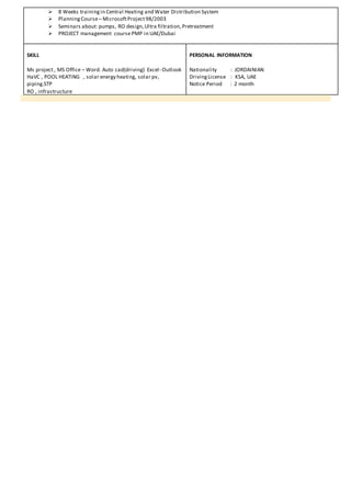  8 Weeks trainingin Central Heating and Water Distribution System
 PlanningCourse– MicrosoftProject98/2003
 Seminars about: pumps, RO design,Ultra filtration,Pretreatment
 PROJECT management coursePMP in UAE/Dubai
SKILL
Ms project, MS Office – Word. Auto cad(driving) Excel- Outlook
HaVC , POOL HEATING , solar energy heating, solar pv,
piping.STP
RO , infrastructure
PERSONAL INFORMATION
Nationality : JORDAINIAN
DrivingLicense : KSA, UAE
Notice Period : 2 month
 