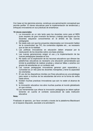  
Con base en los ejercicios previos, construya una aproximación conceptual que                     
permita perfilar 10 claves educativas para la implementación de tendencias y                     
enfoques   innovadores   en   sus   prácticas   de   enseñanza: 
 
10   claves   esenciales 
1. La innovación es un reto tanto para los docentes como para el MEN                         
pues requiere de gran inversión de tiempo y trabajo para lograr que los                         
docentes adquieran conocimientos en el ámbito de las nuevas                 
pedagogías 
2. No basta solo con que los proyectos relacionados con innovación hablen                     
de la conectividad, las TIC, los contenidos digitales etc.., es necesario                     
que   se   den   en   la   realidad. 
3. Las políticas innovadoras en educación deben empezar por la                 
reeducación   de   los   docentes   sobre   una   base   práctica. 
4. Las nuevas generaciones exigen el uso y la implementación de las                     
nuevas   pedagogías   basadas   en   tics.  
5. No basta con la exploración de los recursos educativos que ofrecen las                       
plataformas educativas es necesario una educación personalizada que               
brinde la posibilidad de realizar pruebas y observar fallas o aciertos con                       
grupos   de   estudiantes   en   un   contexto   real. 
6. Las nuevas pedagogías innovadoras generan gran expectativa y               
curiosidad es un reto para los docentes manejarlas y tener la capacidad                       
de   orientarlas. 
7. El uso de los dispositivos móviles con fines educativos es una estrategia                       
para sacar a muchos de los estudiantes del error en la forma de verlos                           
hasta   ahora. 
8. Existen muchas practicas innovadoras que aún no están al alcance de                     
todos 
9. la innovación educativa nos abre muchas puertas al mundo globalizado                   
en   que   vivimos. 
10.Las herramientas que ofrece la innovación pedagógica se deben aplicar                   
teniendo en cuenta el contexto sociocultural de cada institución                 
educativa 
Nota:  
 
Finalizado el ejercicio, por favor enviarlo a través de la plataforma Blackboard                       
en   el   espacio   dispuesto,   asociado   a   la   actividad   8. 
 
 
 
 
 
 
 