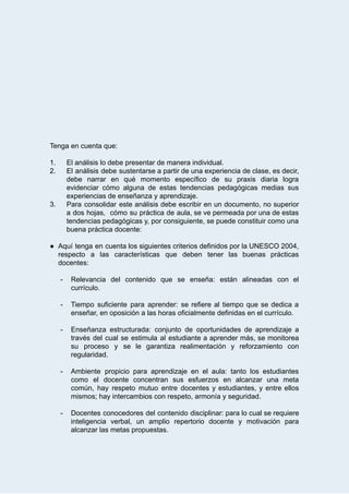  
 
 
 
 
 
 
 
Tenga   en   cuenta   que: 
 
1. El   análisis   lo   debe   presentar   de   manera   individual. 
2. El análisis debe sustentarse a partir de una experiencia de clase, es decir,                         
debe narrar en qué momento específico de su praxis diaria logra                     
evidenciar cómo alguna de estas tendencias pedagógicas medias sus                 
experiencias   de   enseñanza   y   aprendizaje.  
3. Para consolidar este análisis debe escribir en un documento, no superior                     
a dos hojas, cómo su práctica de aula, se ve permeada por una de estas                             
tendencias pedagógicas y, por consiguiente, se puede constituir como una                   
buena   práctica   docente: 
 
● Aquí tenga en cuenta los siguientes criterios definidos por la UNESCO 2004,                       
respecto a las características que deben tener las buenas prácticas                   
docentes: 
 
­ Relevancia del contenido que se enseña: están alineadas con el                   
currículo.  
 
­ Tiempo suficiente para aprender: se refiere al tiempo que se dedica a                       
enseñar,   en   oposición   a   las   horas   oficialmente   definidas   en   el   currículo. 
 
­ Enseñanza estructurada: conjunto de oportunidades de aprendizaje a               
través del cual se estimula al estudiante a aprender más, se monitorea                       
su proceso y se le garantiza realimentación y reforzamiento con                   
regularidad. 
 
­ Ambiente propicio para aprendizaje en el aula: tanto los estudiantes                   
como el docente concentran sus esfuerzos en alcanzar una meta                   
común, hay respeto mutuo entre docentes y estudiantes, y entre ellos                     
mismos;   hay   intercambios   con   respeto,   armonía   y   seguridad.  
 
­ Docentes conocedores del contenido disciplinar: para lo cual se requiere                   
inteligencia verbal, un amplio repertorio docente y motivación para                 
alcanzar   las   metas   propuestas. 
 
 