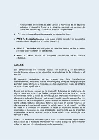  
­ Adaptabilidad al contexto: se debe valorar la relevancia de los objetivos                     
actuales y planeados frente a la situación nacional, en términos de                     
contenido,   estructura   y   contexto   de   enseñanza­aprendizaje. 
 
4. El   documento   con   el   análisis   contendrá   los   siguientes   ítems: 
 
● PASO 1. Conceptualización: este paso implica describir las principales                 
características      de   práctica   educativa   (contexto). 
 
 
● PASO 2. Desarrollo:  en este paso se debe dar cuenta de las acciones                         
precisas   que   desarrollan   los   estudiantes.  
 
● PASO 3. Cierre:  escribir las principales conclusiones de su práctica                   
educativa. 
 
 
ANALISIS: 
 
Las características del contexto escolar son diversas y se transforman                   
constantemente debido a las diferentes características de la población y el                     
entorno. 
 
El quehacer pedagógico es un proceso que debe transformarse                 
constantemente, adoptando nuevas metodologías y enfoques pedagógicos que               
permitan captar el interés y motivación de los estudiantes y lograr así el logro                           
de   aprendizajes   significativos.   
 
Dentro del ambiente escolar de la institución Educativa se implementa de                     
alguna manera el aprendizaje flexible, ya que en las aulas se tiene en cuenta                           
los diferentes ritmos y estilos de aprendizaje, sus intereses y motivaciones. En                       
el quehacer educativo diario se realiza una inducción a un tema específico por                         
medio de una explicación general, posteriormente se recurre al uso de recursos                       
como videos, lecturas, consultas, talleres, con base en dichos recursos se                     
plantea una actividad grupal o guía de trabajo sobre la información recibida                       
en clase o la actividad se encamina a hacer el respectivo análisis de la                           
información y los puntos de vista al respecto. Dentro de la guía se presentan                           
sugerencias de otros recursos frente al tema tratado como estrategia para                     
reforzar   el   tema. 
 
Cuando un estudiante se interesa por el autoconocimiento sobre alguno de los                       
temas vistos se le facilita la información y se le abre el espacio para comentar                             
sobre   los   avances   o   inquietudes   que   pudiera   presentar. 
 