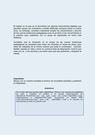  
 
El trabajo en el aula se ve favorecido por algunas herramientas digitales que                         
permiten apoyar los contenidos y brindar diferentes enfoques sobre un mismo                     
tema, sin embargo, considero importante ampliar los conocimientos y dominio                   
de las nuevas tendencias pedagógicas pues no se tiene ni los conocimientos ni                         
la práctica para realizarlos con un grupo de estudiantes en forma más                       
didáctica. 
 
Considero que la formación en el campo de las nuevas tendencias                     
pedagógicas es necesaria para todos los docentes en todas las áreas, pero                       
debe ser realizada de la misma manera que estas lo contemplan: vivencial,                       
flexible, basada en retos y tener en cuenta el área de desempeño, nivel en que                             
cada uno se y los recursos q se tienen para que sea pertinente y despierte el                               
interés.   
 
 
 
 
 
 
 
 
 
 
Importante: 
Marcar con su nombre completo el archivo con el análisis solicitado y publicarlo                         
en   Slideshare. 
 
 
 
 
 
 
 
 
 
 
 
 
 
 
 
 
 