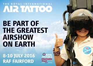 BE PART OF
THE GREATEST
AIRSHOW
ON EARTH
8-10 JULY 2016
RAF FAIRFORD
Please Note: The information contained in this brochure is correct as at November 2015. RAFCTE, as organiser of The Royal International
Air Tattoo 2016, reserves the right to vary or cancel any part of the event at any time and cannot be held liable for any variations in the
content of the event.
The Royal Air Force Charitable Trust Enterprises is a company, Registration No 2190393, limited by guarantee, gifting profits to The Royal Air Force
Charitable Trust (Registered Charity No 210848). Company Registered Office: Douglas Bader House, Horcott Hill, Fairford, Gloucestershire, GL7 4RB.
Photography: RAFCTE Photography Team, Richard Cooper, Peter R March, Shannon Robinson airtattoo.com
HOW WE CAN HELP
MAXIMISE YOUR SALESPROFESSIONAL SHOWGROUND MANAGEMENT AND DESIGN
•
•
•
•
•
•
•
PRICES (PER SQ. METRE) FROM: 2 DAYS £28.06 - 3 DAYS £33.61 (EXCL. VAT)
Our showground is designed to ensure that optimal customer flow is
maintained throughout the day
Managed pitch locations to ensure that maximum retail opportunities
are made and duplication among traders is minimised
Our exhibitor selection process is designed to maximise retailer sales
No two sponsorship packages are the same, they are individually
tailored to match each individual client’s requirements
Website listing with link to your own website	
Souvenir Programme inclusion
Specific promotional activities and competitions
For more information on the Air Tattoo please contact:
Harriett Weston
Email: harriett.weston@rafcte.com
Tel: +44 (0) 1285 713 300 ext 5389
OPPORTUNITIES
Custom made
sponsorship
packages
Future dates
8-10 July 2016
14-16 July 2017
13-15 July 2018
RETAIL & EXHIBITION SPACE
Sell your products and services
BRAND ACTIVATION & ENGAGEMENT
Build brand awareness and loyalty
HOSPITALITY OPTIONS
Reward staff or network with clients
PRINT & DIGITALADVERTISING
In the official progamme and event app
SHOWGROUND SPONSORSHIP
Themed Zones, Enclosures, OOH, Banners
EXPERIENTIAL MARKETING & PROMOTIONS
Present the taste, touch and feel of your brand
2016 Trade and Exhibition Brochure Final V4 rounded v1.indd 1 07/12/2015 12:22:03
 
