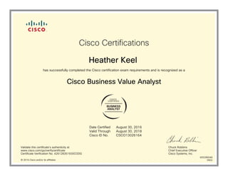 BUSINESS
ANALYST
Cisco Certifications
Heather Keel
has successfully completed the Cisco certification exam requirements and is recognized as a
Cisco Business Value Analyst
Date Certified
Valid Through
Cisco ID No.
August 30, 2016
August 30, 2018
CSCO13026164
Validate this certificate's authenticity at
www.cisco.com/go/verifycertificate
Certificate Verification No. 426128351930CODG
Chuck Robbins
Chief Executive Officer
Cisco Systems, Inc.
© 2016 Cisco and/or its affiliates
600286048
0902
 