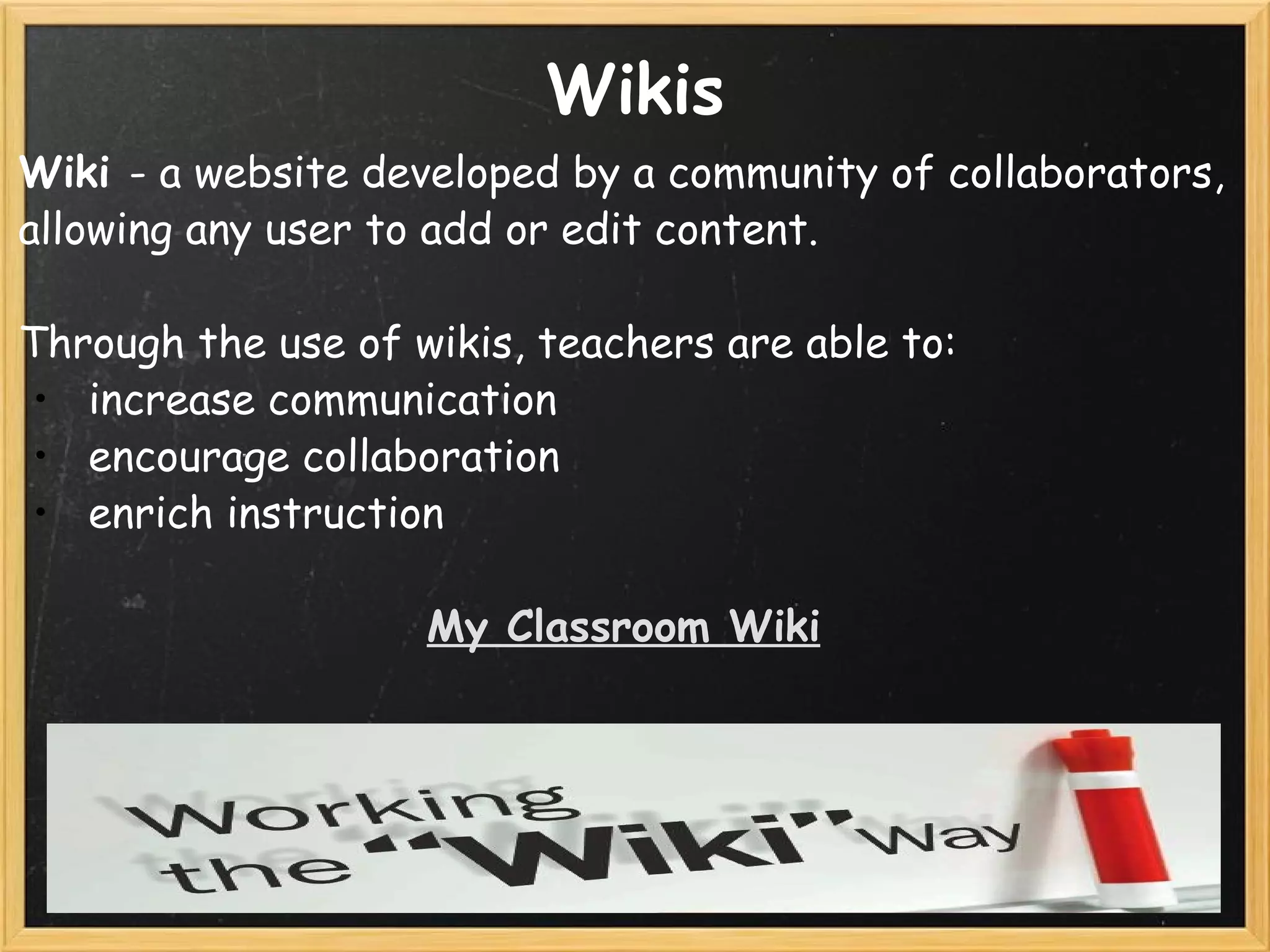 Wikis Wiki  - a website developed by a community of collaborators, allowing any user to add or edit content. Through the use of wikis, teachers are able to:    increase communication    encourage collaboration   enrich instruction   My Classroom Wiki 