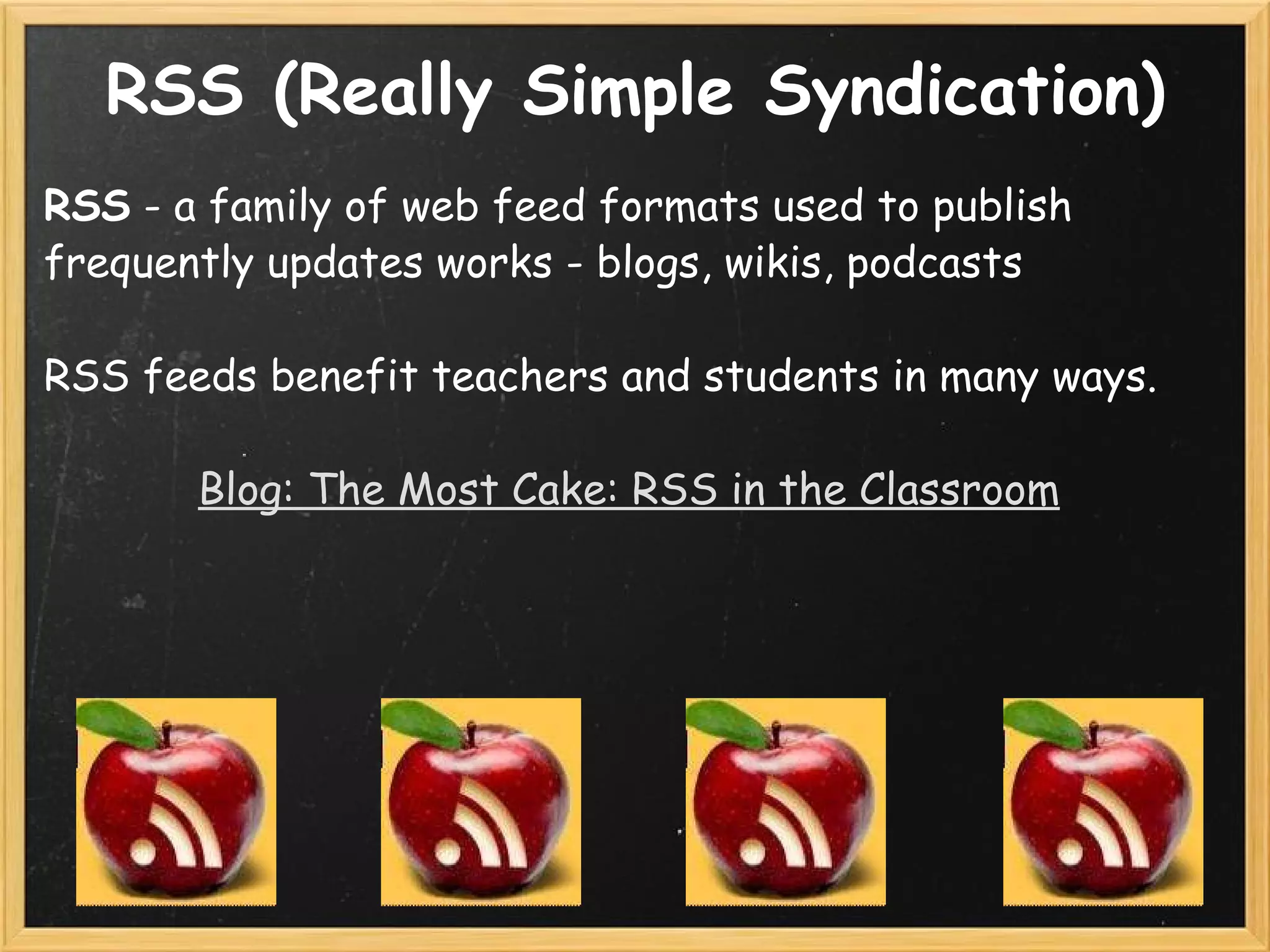RSS (Really Simple Syndication) RSS  - a family of web feed formats used to publish frequently updates works - blogs, wikis, podcasts   RSS feeds benefit teachers and students in many ways.   Blog: The Most Cake: RSS in the Classroom           