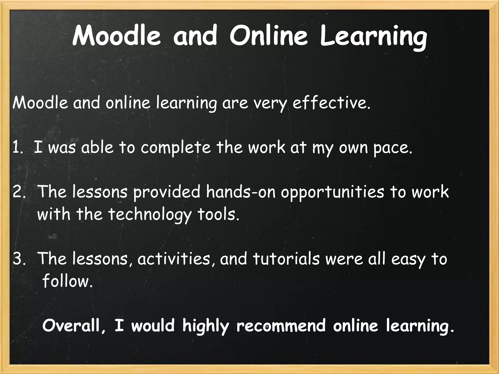Moodle and Online Learning Moodle and online learning are very effective.   1.  I was able to complete the work at my own pace.   2.  The lessons provided hands-on opportunities to work          with the technology tools. 3.  The lessons, activities, and tutorials were all easy to          follow. Overall, I would highly recommend online learning. 