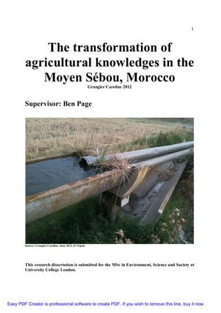 I.
The transformation of
agricultural knowledges in the
Moyen Sébou, Morocco
Grangier Caroline 2012
Supervisor: Ben Page
Source: Grangier Caroline, June 2012, El Najah.
This research dissertation is submitted for the MSc in Environment, Science and Society at
University College London.
Easy PDF Creator is professional software to create PDF. If you wish to remove this line, buy it now.
 