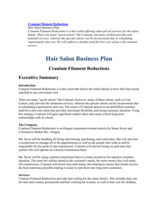 Cranium Filament Reductions
Hair Salon Business Plan
Cranium Filament Reductions is a hair salon offering value-priced services for the entire
family. There are many "quick salons" like Cranium, but many of these provide only
minimal services, whereas the upscale salons can be inconvenient due to scheduling
requirements and cost. We will address a market need for low-cost salons with customer
service.
Hair Salon Business Plan
Cranium Filament Reductions
Executive Summary
Introduction
Cranium Filament Reductions is a hair salon that allows the entire family to have their hair needs
satisfied in one convenient visit.
There are many "quick salons" like Cranium, however, many of these salons, such as Cost
Cutters, only provide the minimum services, whereas the upscale salons can be inconvenient due
to scheduling requirements and cost. The owner of Cranium perceives an unfulfilled customer
need for a low-cost salon that provides maximum flexibility and strong customer attention. Using
this strategy, Cranium will gain significant market share and create critical long-term
relationships with its clients.
The Company
Cranium Filament Reductions is an Oregon corporation owned entirely by Susan Sever and
is located in Shaker Hts., Oregon.
Ms. Sever will be handling all hiring and training, purchasing, and retail sales. She will also hire
a receptionist to manage all of the appointments as well as the people who walk in and be
responsible for the point of sale transactions. Cranium will also be hiring six part-time hair
stylists who will operate on a hourly/commission basis.
Ms. Sever will be using a partial commission basis to create incentives for superior customer
attention. The more her stylists attend to the customer's needs, the more money they will make
off commissions. Cranium will invest time and money into training to ensure that clients receive
the best experience possible making it easier to turn them into long-term customers.
Services
Cranium Filament Reductions provides hair styling for the entire family. This includes hair cuts
for men and women, permanents and hair coloring for women, as well as hair cuts for children.
 