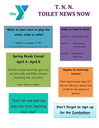 T. N. N.
TOILET NEWS NOW
Want to learn how to play the
violin, viola or cello?
Offered to grades 3rd
-8th
!
Classes held at Huntington University
and the YMCA.
Spring Break Camp!
April 4- April 8
Activities include swimming, gym time,
arts and crafts, and STEM. Campers
must bring their own lunch.
Hours: 6:00 am- 6:00pm
Price: Members $25 per day
Community $35 per day
Ages: Kindergarten through 12
Dates to keep in mind:
April 4-8 : Spring Break Camp!
April 11: Y Swim/Soccer
Practices start!
April 23: Middle School
Night Out
April 30: Healthy Kids Day!
May 14: YMCA Sock Soaker!Register for Swimming
Lessons!
Swim lessons begin April 11th
We are offering a special rate
of $30 for this session of
lessons!
2 week session, Mon-Fri
Instructor: Sarah Okuly
Don’t forget to sign up
for the Zumbathon
April 30th
from 1-3!
“Don’t let one bad day
stop you from reaching
your goal”
 