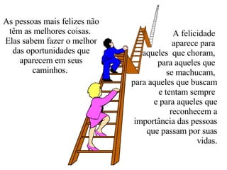 As pessoas mais felizes não têm as melhores coisas.  Elas sabem fazer o melhor das oportunidades que aparecem em seus caminhos.  A felicidade  aparece para  aqueles  que choram,  para aqueles que  se machucam,  para aqueles que buscam e tentam sempre  e para aqueles que reconhecem a importância das pessoas que passam por suas vidas. 