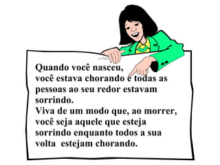 Quando você nasceu,  você estava chorando e todas as pessoas ao seu redor estavam sorrindo. Viva de um modo que, ao morrer, você seja aquele que esteja sorrindo enquanto todos a sua volta  estejam chorando.  
