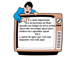 E o mais importante,  viva na presença de Deus quando seu tempo na terra acabar. Aproveite seu tempo agora para conhece-lo e aprender quem  Ele é  e, quem ele quer que você seja enquanto você está aqui.  