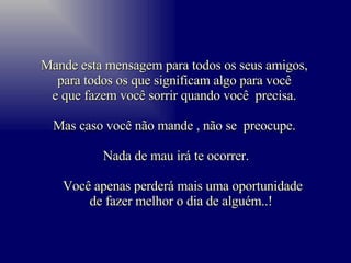 Mande esta mensagem para todos os seus amigos,  para todos os que significam algo para você  e que fazem você sorrir quando você  precisa.  Mas caso você não mande , não se  preocupe.  Nada de mau irá te ocorrer. Você apenas perderá mais uma oportunidade de fazer melhor o dia de alguém..!  