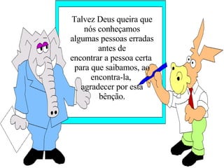 Talvez Deus queira que nós conheçamos algumas pessoas erradas antes de encontrar a pessoa certa  para que saibamos, ao encontra-la,  agradecer por esta bênção. 