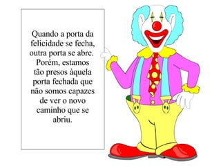 Quando a porta da felicidade se fecha, outra porta se abre.  Porém, estamos tão presos àquela porta fechada que não somos capazes de ver o novo caminho que se abriu. 