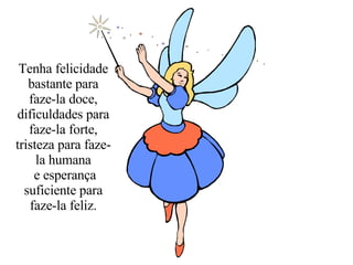 Tenha felicidade bastante para faze-la doce, dificuldades para faze-la forte, tristeza para faze-la humana e esperança suficiente para faze-la feliz. 