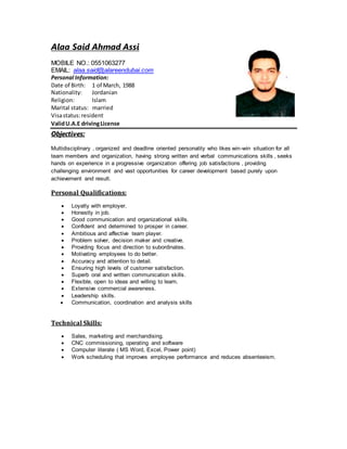 Alaa Said Ahmad Assi
MOBILE NO.: 0551063277
EMAIL: alaa.said@alareendubai.com
Personal Information:
Date of Birth: 1 of March, 1988
Nationality: Jordanian
Religion: Islam
Marital status: married
Visastatus:resident
ValidU.A.E drivingLicense
Objectives:
Multidisciplinary , organized and deadline oriented personality who likes win-win situation for all
team members and organization, having strong written and verbal communications skills , seeks
hands on experience in a progressive organization offering job satisfactions , providing
challenging environment and vast opportunities for career development based purely upon
achievement and result.
Personal Qualifications:
 Loyalty with employer.
 Honestly in job.
 Good communication and organizational skills.
 Confident and determined to prosper in career.
 Ambitious and affective team player.
 Problem solver, decision maker and creative.
 Providing focus and direction to subordinates.
 Motivating employees to do better.
 Accuracy and attention to detail.
 Ensuring high levels of customer satisfaction.
 Superb oral and written communication skills.
 Flexible, open to ideas and willing to learn.
 Extensive commercial awareness.
 Leadership skills.
 Communication, coordination and analysis skills
Technical Skills:
 Sales, marketing and merchandising.
 CNC commissioning, operating and software
 Computer literate ( MS Word, Excel, Power point)
 Work scheduling that improves employee performance and reduces absenteeism.
 