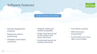 Software Features
• Desktop, tablet and
mobile compatible
• Single cloud-based tool
for the patient and
entire care team
• Customized reports for
printout and email
• Fully HIPAA compliant
• EMR information
prepopulated
• Customizable user access
rights and privileges
• Interface designed for
simplicity
• Responsive patient
questioning
• Intelligent information
summaries
Simple, Flexible and Compliant
 